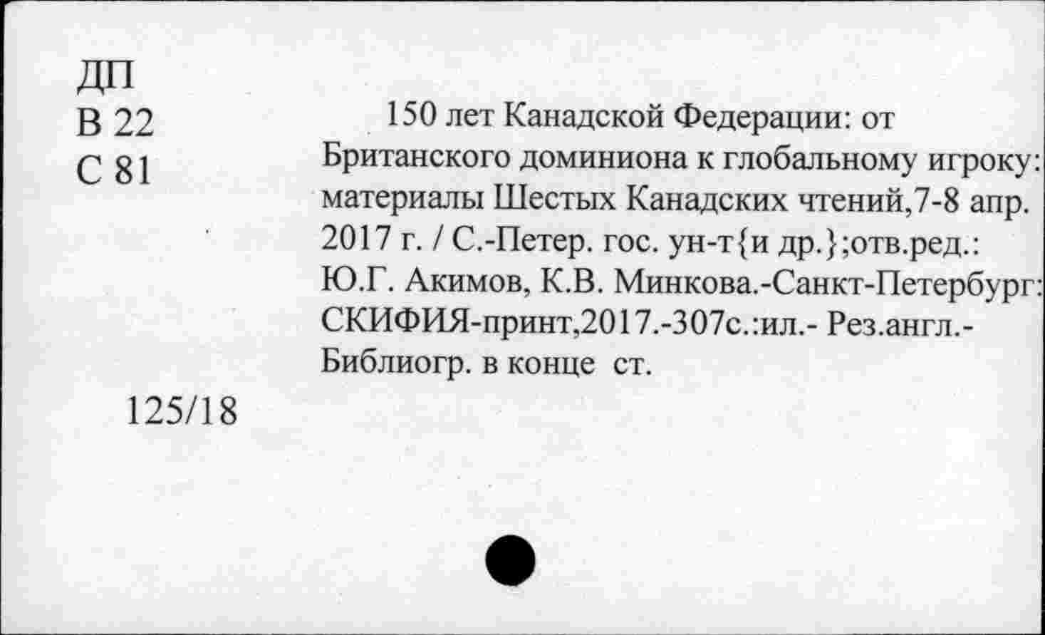 ﻿ДП
В 22
С 81
150 лет Канадской Федерации: от Британского доминиона к глобальному игроку: материалы Шестых Канадских чтений,7-8 апр. 2017 г. / С.-Петер, гос. ун-т{и др.};отв.ред.: Ю.Г. Акимов, К.В. Минкова.-Санкт-Петербург: СКИФИЯ-принт,2017.-307с.:ил,- Рез.англ.-Библиогр. в конце ст.
125/18